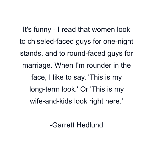 It's funny - I read that women look to chiseled-faced guys for one-night stands, and to round-faced guys for marriage. When I'm rounder in the face, I like to say, 'This is my long-term look.' Or 'This is my wife-and-kids look right here.'