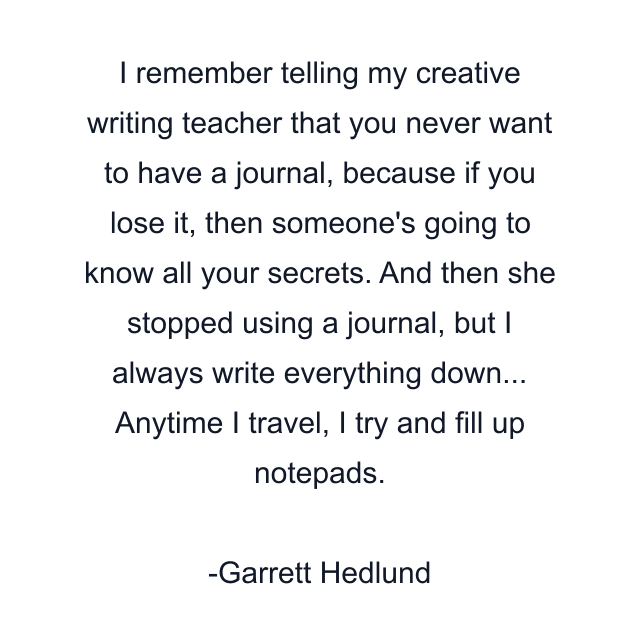 I remember telling my creative writing teacher that you never want to have a journal, because if you lose it, then someone's going to know all your secrets. And then she stopped using a journal, but I always write everything down... Anytime I travel, I try and fill up notepads.