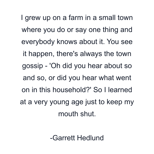 I grew up on a farm in a small town where you do or say one thing and everybody knows about it. You see it happen, there's always the town gossip - 'Oh did you hear about so and so, or did you hear what went on in this household?' So I learned at a very young age just to keep my mouth shut.