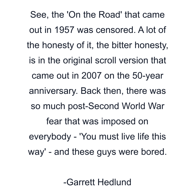 See, the 'On the Road' that came out in 1957 was censored. A lot of the honesty of it, the bitter honesty, is in the original scroll version that came out in 2007 on the 50-year anniversary. Back then, there was so much post-Second World War fear that was imposed on everybody - 'You must live life this way' - and these guys were bored.