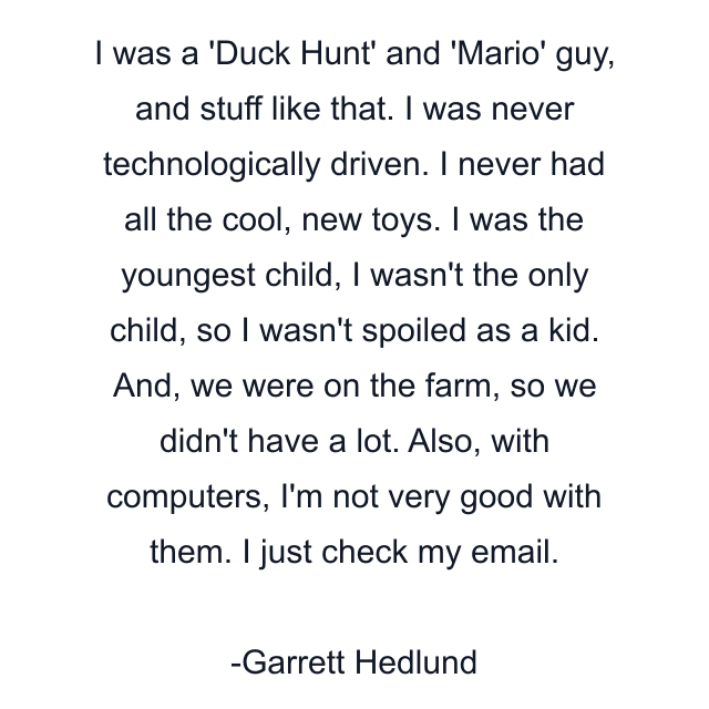 I was a 'Duck Hunt' and 'Mario' guy, and stuff like that. I was never technologically driven. I never had all the cool, new toys. I was the youngest child, I wasn't the only child, so I wasn't spoiled as a kid. And, we were on the farm, so we didn't have a lot. Also, with computers, I'm not very good with them. I just check my email.