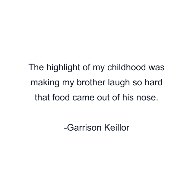 The highlight of my childhood was making my brother laugh so hard that food came out of his nose.