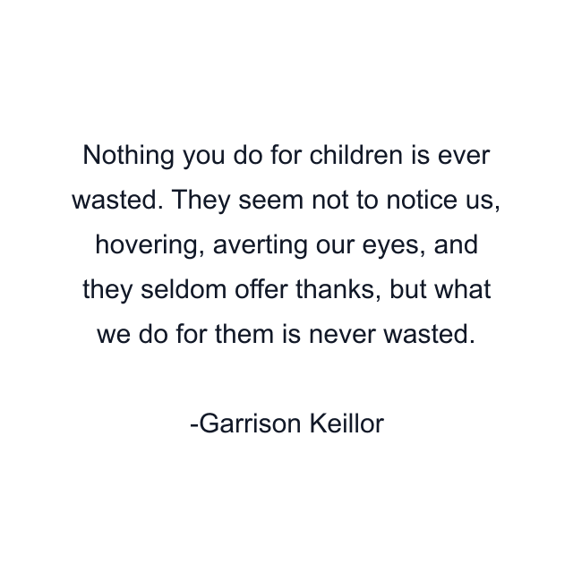 Nothing you do for children is ever wasted. They seem not to notice us, hovering, averting our eyes, and they seldom offer thanks, but what we do for them is never wasted.