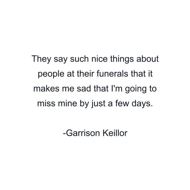 They say such nice things about people at their funerals that it makes me sad that I'm going to miss mine by just a few days.