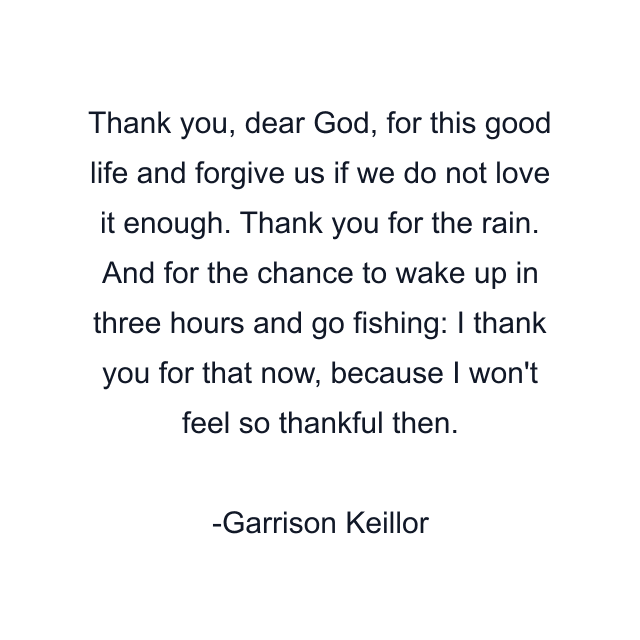 Thank you, dear God, for this good life and forgive us if we do not love it enough. Thank you for the rain. And for the chance to wake up in three hours and go fishing: I thank you for that now, because I won't feel so thankful then.