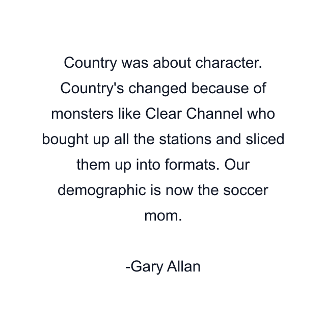 Country was about character. Country's changed because of monsters like Clear Channel who bought up all the stations and sliced them up into formats. Our demographic is now the soccer mom.