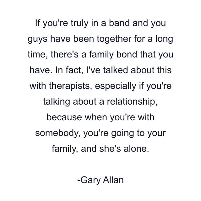 If you're truly in a band and you guys have been together for a long time, there's a family bond that you have. In fact, I've talked about this with therapists, especially if you're talking about a relationship, because when you're with somebody, you're going to your family, and she's alone.