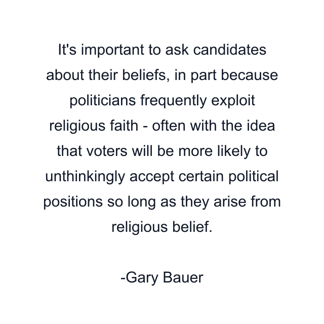 It's important to ask candidates about their beliefs, in part because politicians frequently exploit religious faith - often with the idea that voters will be more likely to unthinkingly accept certain political positions so long as they arise from religious belief.