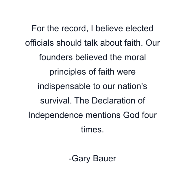 For the record, I believe elected officials should talk about faith. Our founders believed the moral principles of faith were indispensable to our nation's survival. The Declaration of Independence mentions God four times.