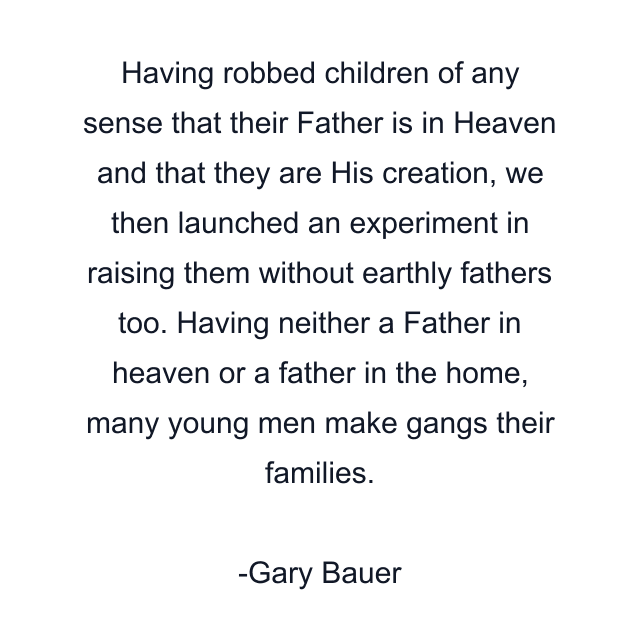 Having robbed children of any sense that their Father is in Heaven and that they are His creation, we then launched an experiment in raising them without earthly fathers too. Having neither a Father in heaven or a father in the home, many young men make gangs their families.