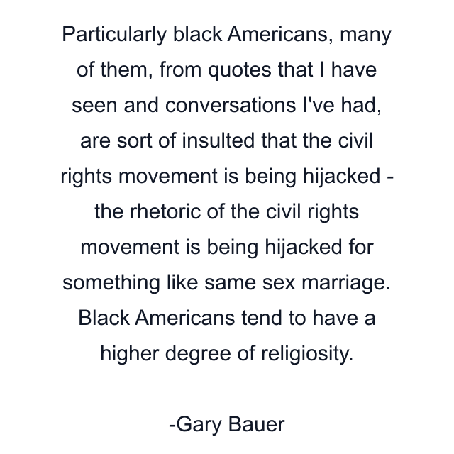 Particularly black Americans, many of them, from quotes that I have seen and conversations I've had, are sort of insulted that the civil rights movement is being hijacked - the rhetoric of the civil rights movement is being hijacked for something like same sex marriage. Black Americans tend to have a higher degree of religiosity.