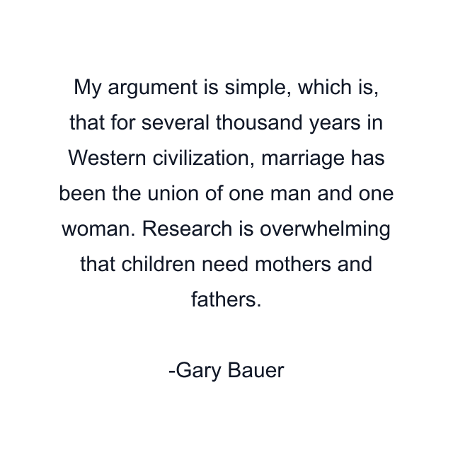 My argument is simple, which is, that for several thousand years in Western civilization, marriage has been the union of one man and one woman. Research is overwhelming that children need mothers and fathers.