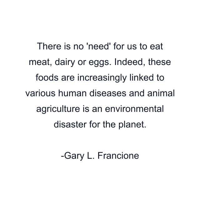 There is no 'need' for us to eat meat, dairy or eggs. Indeed, these foods are increasingly linked to various human diseases and animal agriculture is an environmental disaster for the planet.