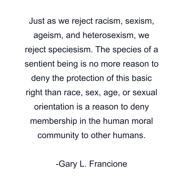 Just as we reject racism, sexism, ageism, and heterosexism, we reject speciesism. The species of a sentient being is no more reason to deny the protection of this basic right than race, sex, age, or sexual orientation is a reason to deny membership in the human moral community to other humans.