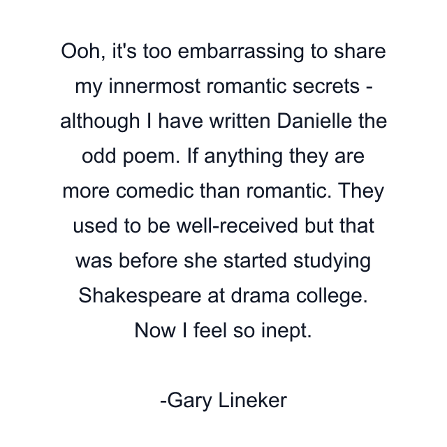 Ooh, it's too embarrassing to share my innermost romantic secrets - although I have written Danielle the odd poem. If anything they are more comedic than romantic. They used to be well-received but that was before she started studying Shakespeare at drama college. Now I feel so inept.