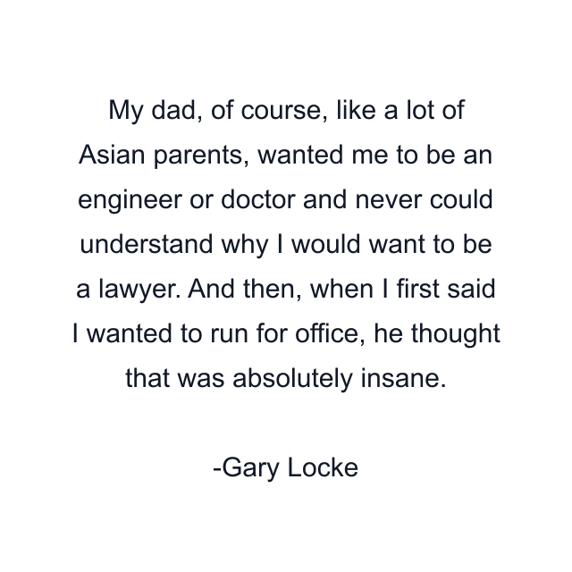 My dad, of course, like a lot of Asian parents, wanted me to be an engineer or doctor and never could understand why I would want to be a lawyer. And then, when I first said I wanted to run for office, he thought that was absolutely insane.