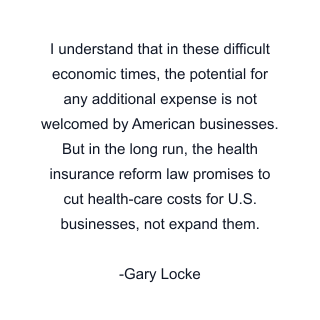 I understand that in these difficult economic times, the potential for any additional expense is not welcomed by American businesses. But in the long run, the health insurance reform law promises to cut health-care costs for U.S. businesses, not expand them.