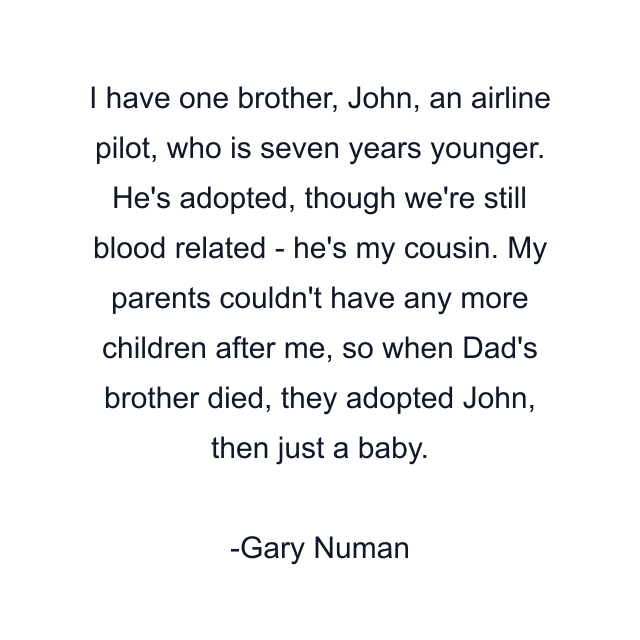 I have one brother, John, an airline pilot, who is seven years younger. He's adopted, though we're still blood related - he's my cousin. My parents couldn't have any more children after me, so when Dad's brother died, they adopted John, then just a baby.