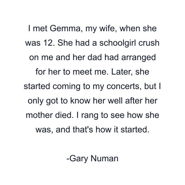 I met Gemma, my wife, when she was 12. She had a schoolgirl crush on me and her dad had arranged for her to meet me. Later, she started coming to my concerts, but I only got to know her well after her mother died. I rang to see how she was, and that's how it started.