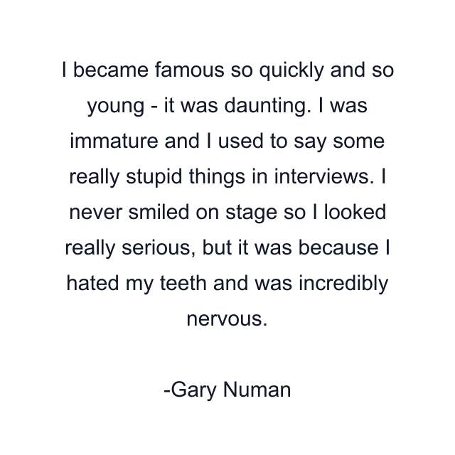 I became famous so quickly and so young - it was daunting. I was immature and I used to say some really stupid things in interviews. I never smiled on stage so I looked really serious, but it was because I hated my teeth and was incredibly nervous.