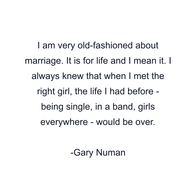 I am very old-fashioned about marriage. It is for life and I mean it. I always knew that when I met the right girl, the life I had before - being single, in a band, girls everywhere - would be over.