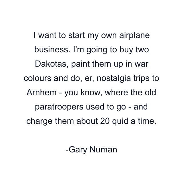 I want to start my own airplane business. I'm going to buy two Dakotas, paint them up in war colours and do, er, nostalgia trips to Arnhem - you know, where the old paratroopers used to go - and charge them about 20 quid a time.