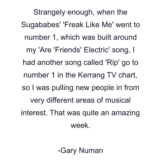 Strangely enough, when the Sugababes' 'Freak Like Me' went to number 1, which was built around my 'Are 'Friends' Electric' song, I had another song called 'Rip' go to number 1 in the Kerrang TV chart, so I was pulling new people in from very different areas of musical interest. That was quite an amazing week.