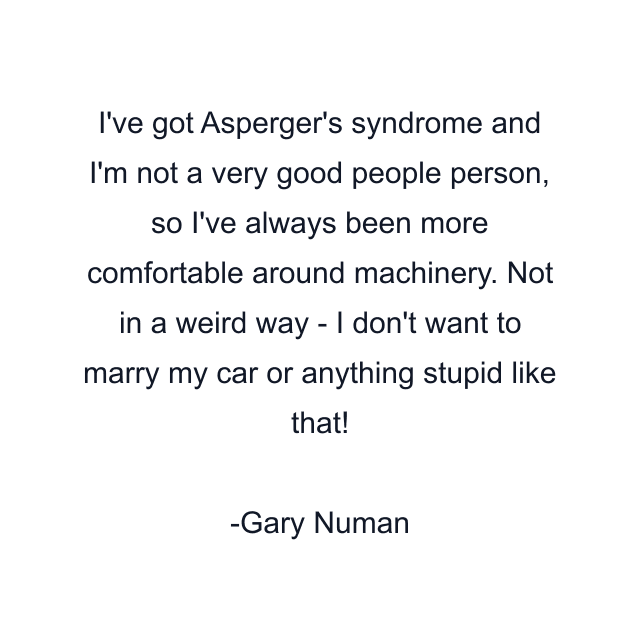 I've got Asperger's syndrome and I'm not a very good people person, so I've always been more comfortable around machinery. Not in a weird way - I don't want to marry my car or anything stupid like that!