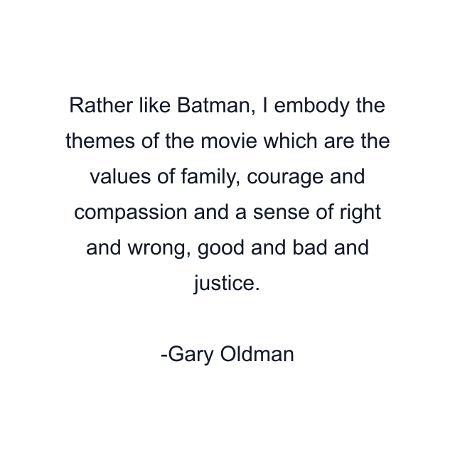 Rather like Batman, I embody the themes of the movie which are the values of family, courage and compassion and a sense of right and wrong, good and bad and justice.