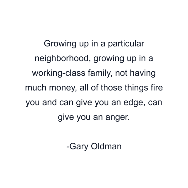 Growing up in a particular neighborhood, growing up in a working-class family, not having much money, all of those things fire you and can give you an edge, can give you an anger.