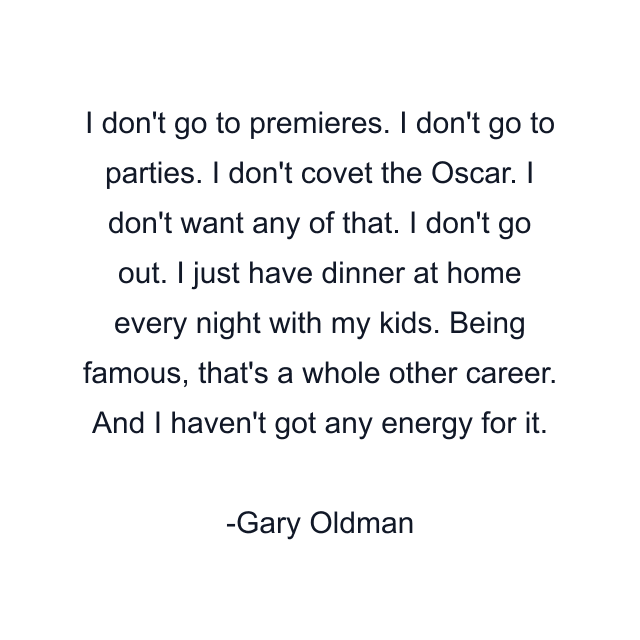 I don't go to premieres. I don't go to parties. I don't covet the Oscar. I don't want any of that. I don't go out. I just have dinner at home every night with my kids. Being famous, that's a whole other career. And I haven't got any energy for it.