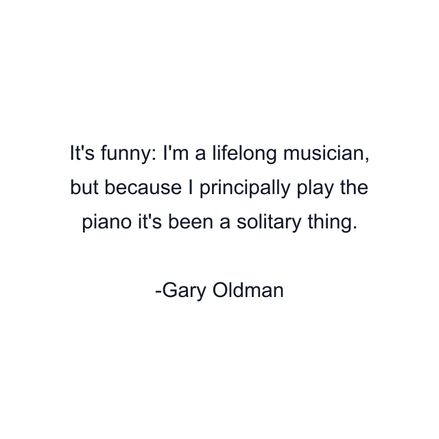 It's funny: I'm a lifelong musician, but because I principally play the piano it's been a solitary thing.