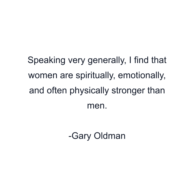 Speaking very generally, I find that women are spiritually, emotionally, and often physically stronger than men.