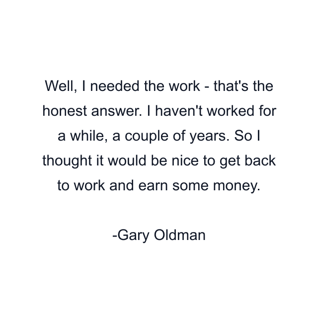 Well, I needed the work - that's the honest answer. I haven't worked for a while, a couple of years. So I thought it would be nice to get back to work and earn some money.