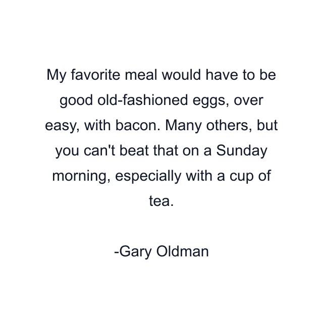 My favorite meal would have to be good old-fashioned eggs, over easy, with bacon. Many others, but you can't beat that on a Sunday morning, especially with a cup of tea.