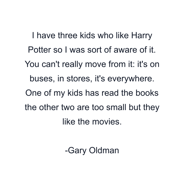 I have three kids who like Harry Potter so I was sort of aware of it. You can't really move from it: it's on buses, in stores, it's everywhere. One of my kids has read the books the other two are too small but they like the movies.