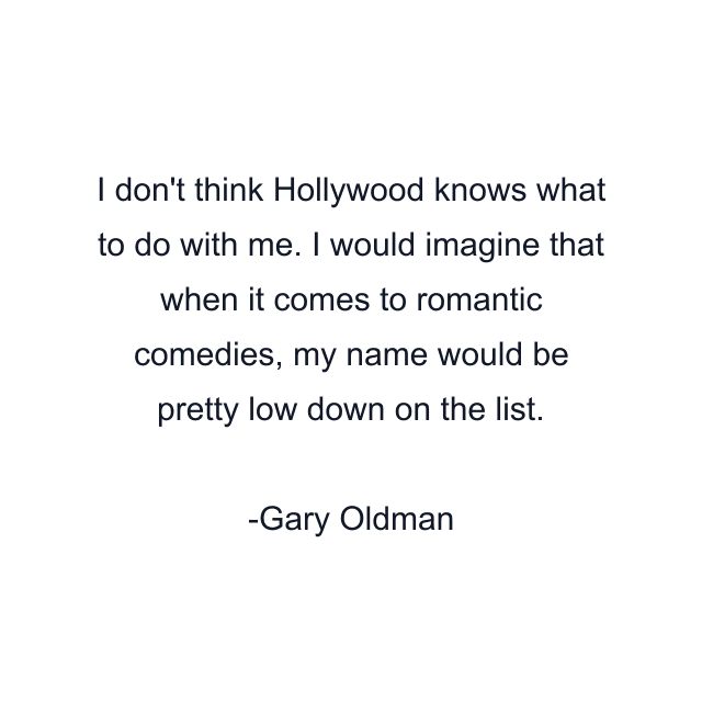 I don't think Hollywood knows what to do with me. I would imagine that when it comes to romantic comedies, my name would be pretty low down on the list.