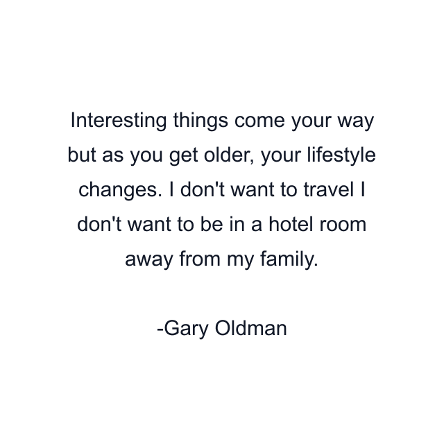 Interesting things come your way but as you get older, your lifestyle changes. I don't want to travel I don't want to be in a hotel room away from my family.