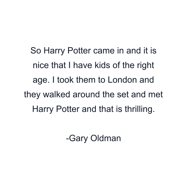 So Harry Potter came in and it is nice that I have kids of the right age. I took them to London and they walked around the set and met Harry Potter and that is thrilling.