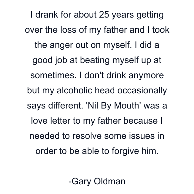 I drank for about 25 years getting over the loss of my father and I took the anger out on myself. I did a good job at beating myself up at sometimes. I don't drink anymore but my alcoholic head occasionally says different. 'Nil By Mouth' was a love letter to my father because I needed to resolve some issues in order to be able to forgive him.