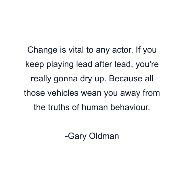 Change is vital to any actor. If you keep playing lead after lead, you're really gonna dry up. Because all those vehicles wean you away from the truths of human behaviour.