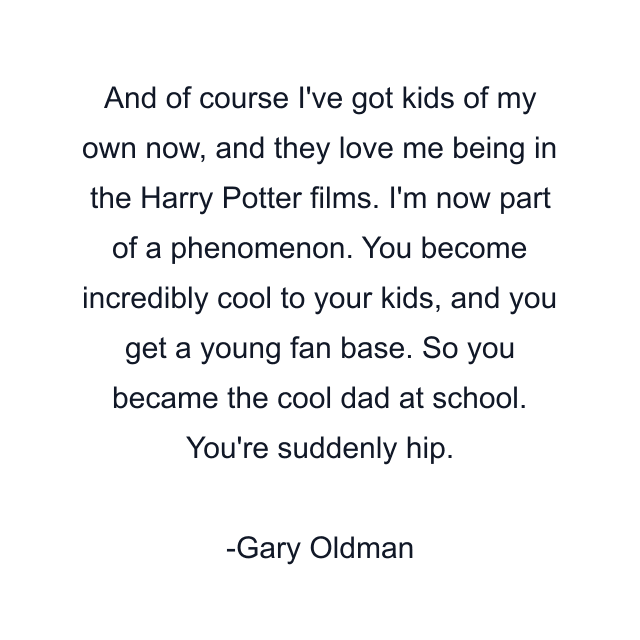 And of course I've got kids of my own now, and they love me being in the Harry Potter films. I'm now part of a phenomenon. You become incredibly cool to your kids, and you get a young fan base. So you became the cool dad at school. You're suddenly hip.