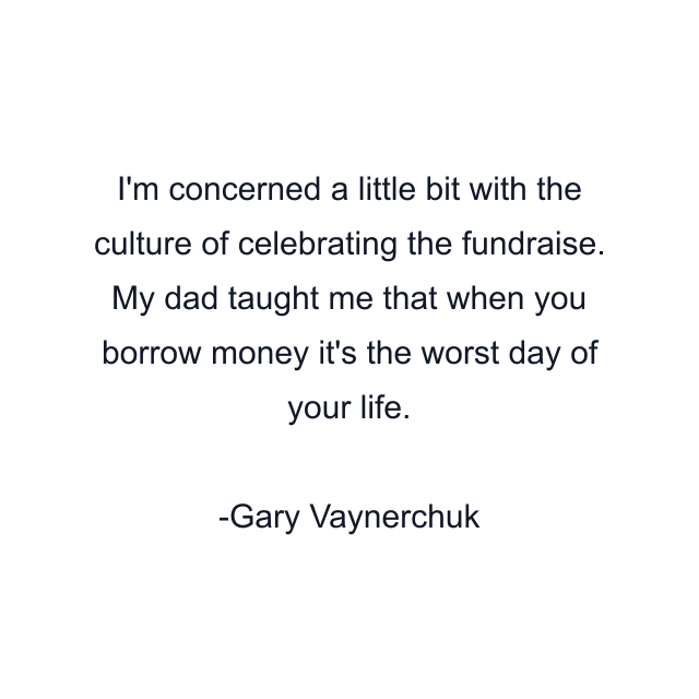 I'm concerned a little bit with the culture of celebrating the fundraise. My dad taught me that when you borrow money it's the worst day of your life.