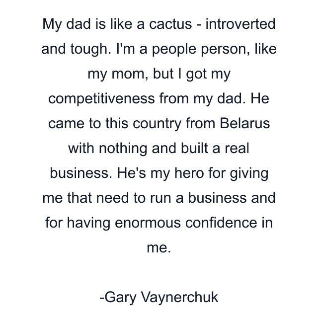 My dad is like a cactus - introverted and tough. I'm a people person, like my mom, but I got my competitiveness from my dad. He came to this country from Belarus with nothing and built a real business. He's my hero for giving me that need to run a business and for having enormous confidence in me.