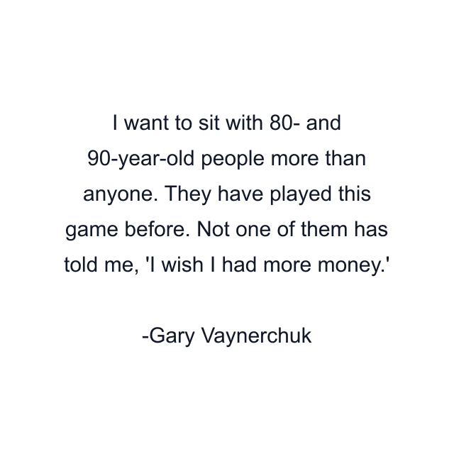 I want to sit with 80- and 90-year-old people more than anyone. They have played this game before. Not one of them has told me, 'I wish I had more money.'