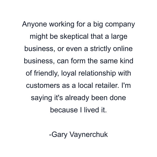 Anyone working for a big company might be skeptical that a large business, or even a strictly online business, can form the same kind of friendly, loyal relationship with customers as a local retailer. I'm saying it's already been done because I lived it.