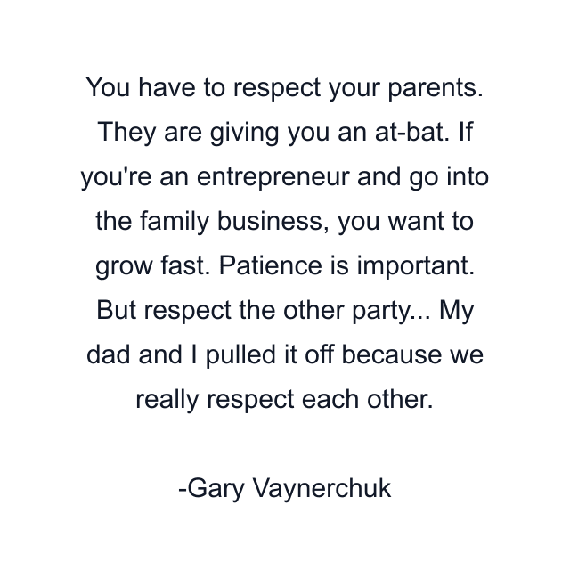 You have to respect your parents. They are giving you an at-bat. If you're an entrepreneur and go into the family business, you want to grow fast. Patience is important. But respect the other party... My dad and I pulled it off because we really respect each other.