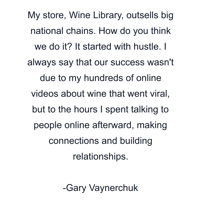 My store, Wine Library, outsells big national chains. How do you think we do it? It started with hustle. I always say that our success wasn't due to my hundreds of online videos about wine that went viral, but to the hours I spent talking to people online afterward, making connections and building relationships.