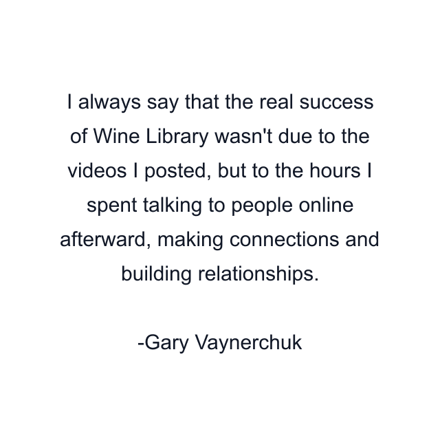 I always say that the real success of Wine Library wasn't due to the videos I posted, but to the hours I spent talking to people online afterward, making connections and building relationships.