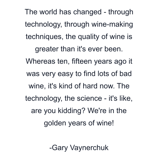 The world has changed - through technology, through wine-making techniques, the quality of wine is greater than it's ever been. Whereas ten, fifteen years ago it was very easy to find lots of bad wine, it's kind of hard now. The technology, the science - it's like, are you kidding? We're in the golden years of wine!